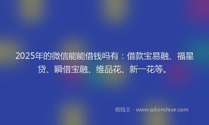2025年的微信能能借钱吗有：借款宝易融、福星贷、瞬借宝融、维品花、新一花等。