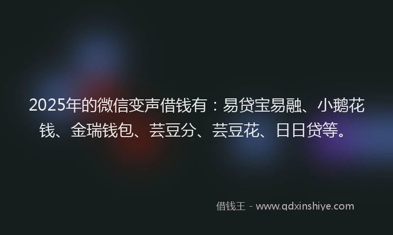 2025年的微信变声借钱有：易贷宝易融、小鹅花钱、金瑞钱包、芸豆分、芸豆花、日日贷等。