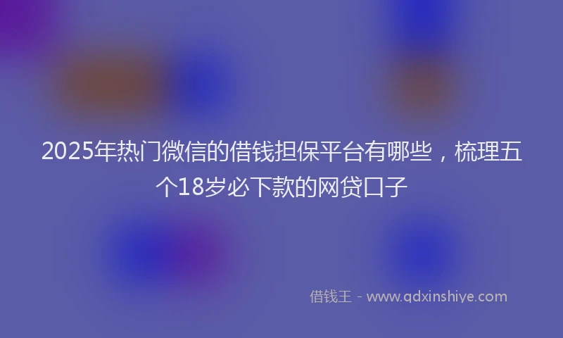 2025年热门微信的借钱担保平台有哪些,梳理五个18岁必下款的网贷口子