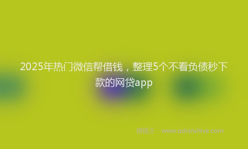 2025年热门微信帮借钱，整理5个不看负债秒下款的网贷app