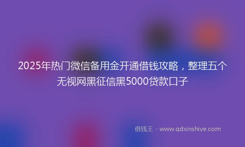 2025年热门微信备用金开通借钱攻略，整理五个无视网黑征信黑5000贷款口子