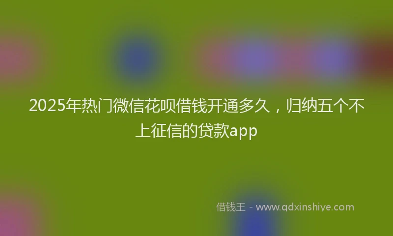 2025年热门微信花呗借钱开通多久，归纳五个不上征信的贷款app