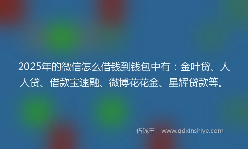 2025年的微信怎么借钱到钱包中有：金叶贷、人人贷、借款宝速融、微博花花金、星辉贷款等。