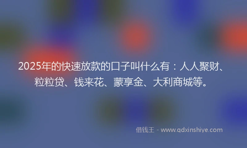 2025年的快速放款的口子叫什么有：人人聚财、粒粒贷、钱来花、蒙享金、大利商城等。