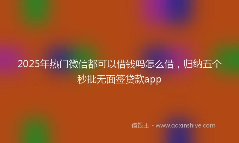 2025年热门微信都可以借钱吗怎么借，归纳五个秒批无面签贷款app