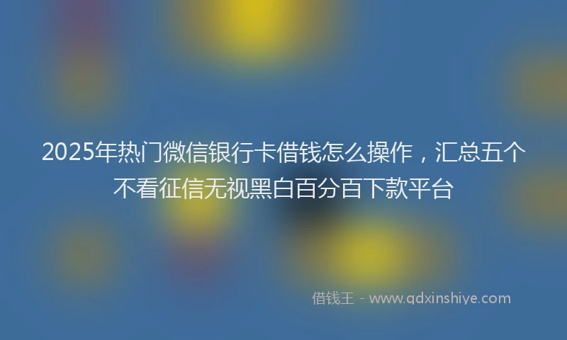 2025年热门微信银行卡借钱怎么操作，汇总五个不看征信无视黑白百分百下款平台