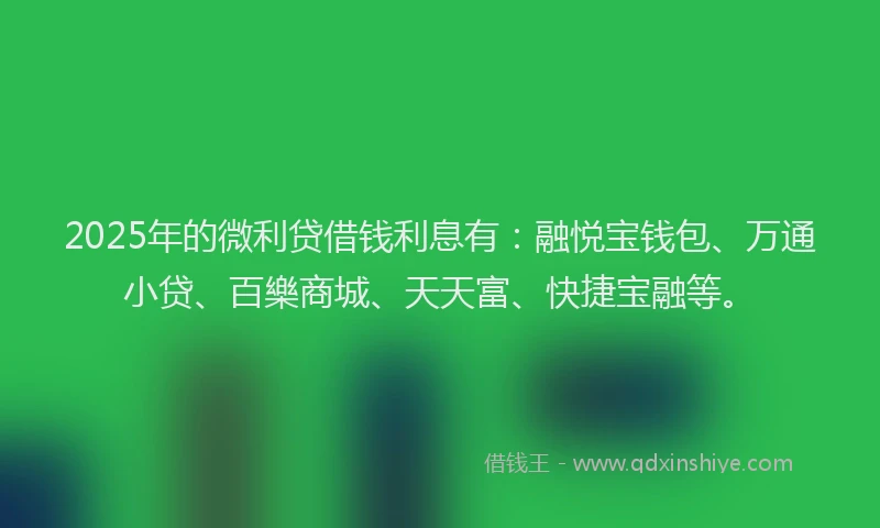 2025年的微利贷借钱利息有：融悦宝钱包、万通小贷、百樂商城、天天富、快捷宝融等。