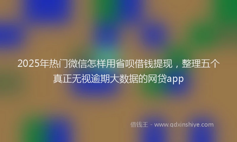 2025年热门微信怎样用省呗借钱提现，整理五个真正无视逾期大数据的网贷app