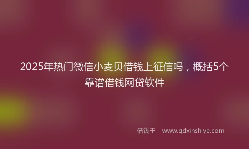 2025年热门微信小麦贝借钱上征信吗，概括5个靠谱借钱网贷软件