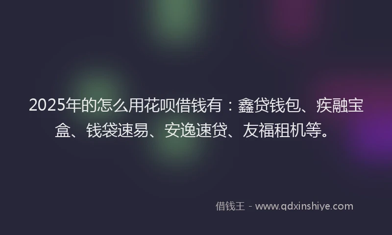 2025年的怎么用花呗借钱有：鑫贷钱包、疾融宝盒、钱袋速易、安逸速贷、友福租机等。