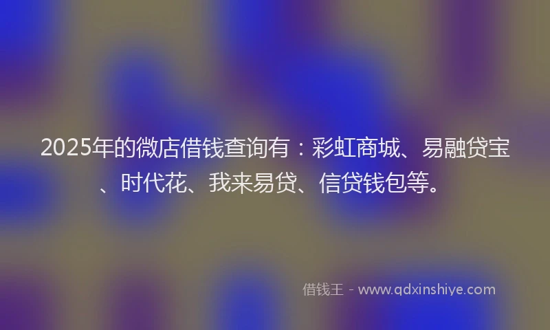 2025年的微店借钱查询有：彩虹商城、易融贷宝、时代花、我来易贷、信贷钱包等。