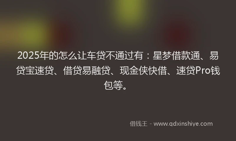 2025年的怎么让车贷不通过有：星梦借款通、易贷宝速贷、借贷易融贷、现金侠快借、速贷Pro钱包等。