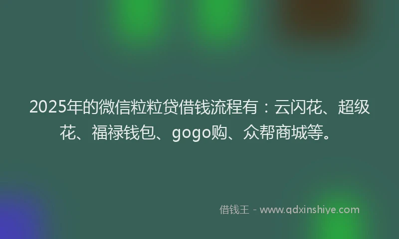 2025年的微信粒粒贷借钱流程有：云闪花、超级花、福禄钱包、gogo购、众帮商城等。