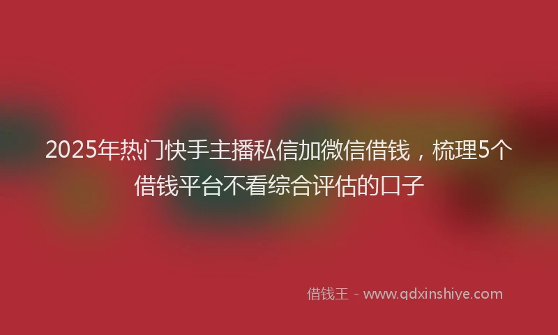 2025年热门快手主播私信加微信借钱，梳理5个借钱平台不看综合评估的口子