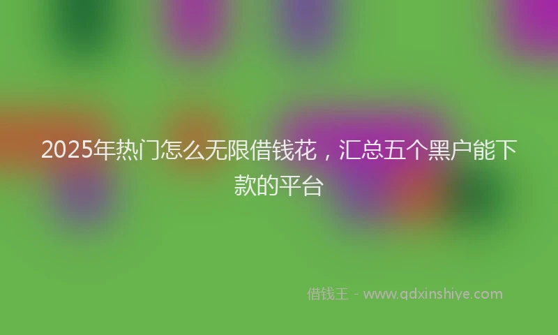 2025年热门怎么无限借钱花,汇总五个黑户能下款的平台