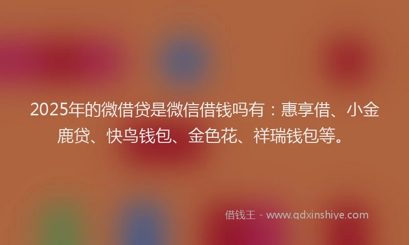 2025年的微借贷是微信借钱吗有：惠享借、小金鹿贷、快鸟钱包、金色花、祥瑞钱包等。