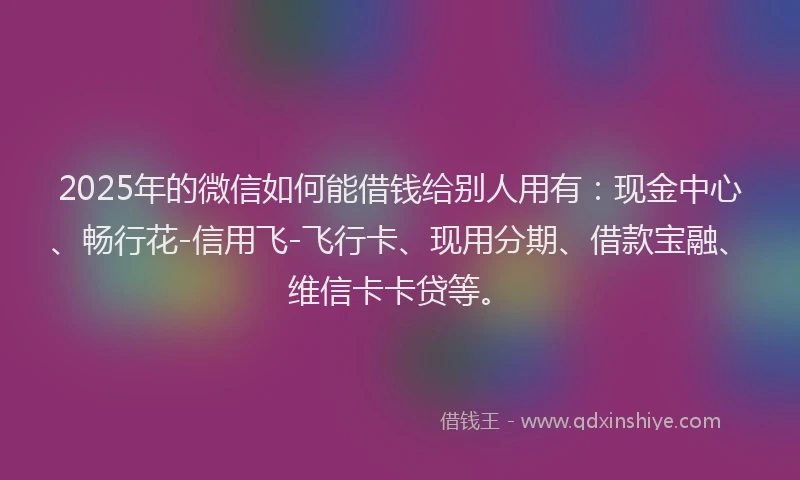 2025年的微信如何能借钱给别人用有：现金中心、畅行花-信用飞-飞行卡、现用分期、借款宝融、维信卡卡贷等。