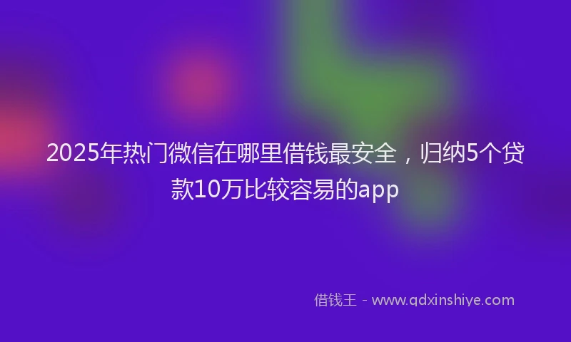 2025年热门微信在哪里借钱最安全，归纳5个贷款10万比较容易的app