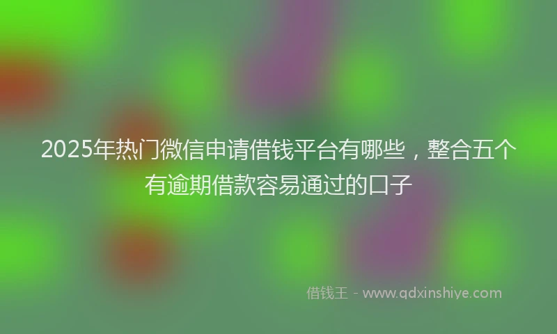 2025年热门微信申请借钱平台有哪些，整合五个有逾期借款容易通过的口子