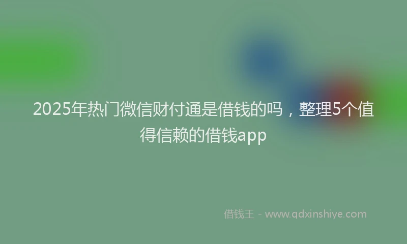 2025年热门微信财付通是借钱的吗，整理5个值得信赖的借钱app