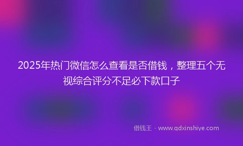 2025年热门微信怎么查看是否借钱，整理五个无视综合评分不足必下款口子