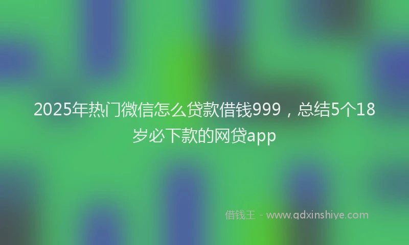 2025年热门微信怎么贷款借钱999，总结5个18岁必下款的网贷app