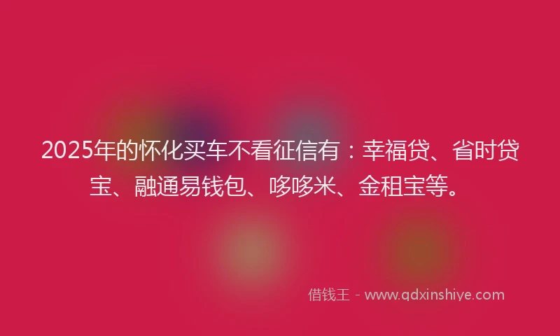 2025年的怀化买车不看征信有：幸福贷、省时贷宝、融通易钱包、哆哆米、金租宝等。