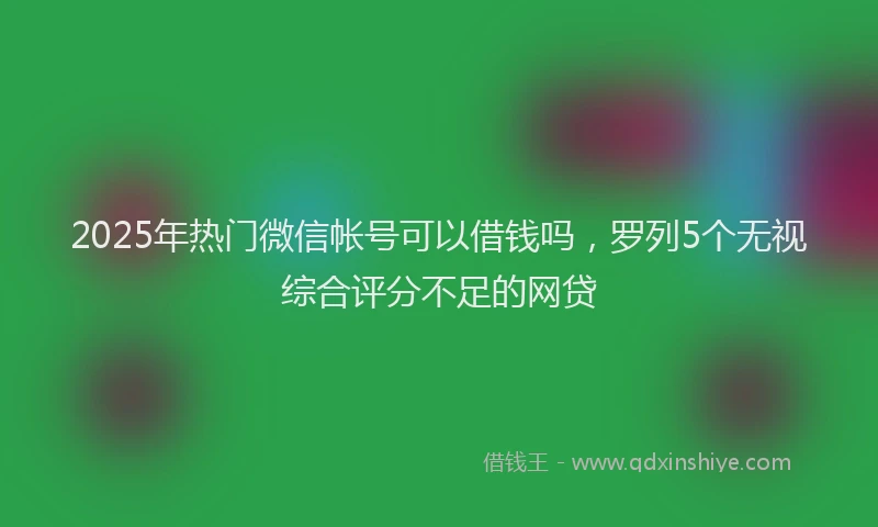 2025年热门微信帐号可以借钱吗，罗列5个无视综合评分不足的网贷