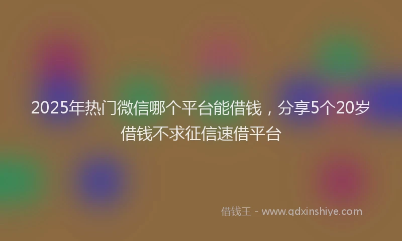 2025年热门微信哪个平台能借钱，分享5个20岁借钱不求征信速借平台
