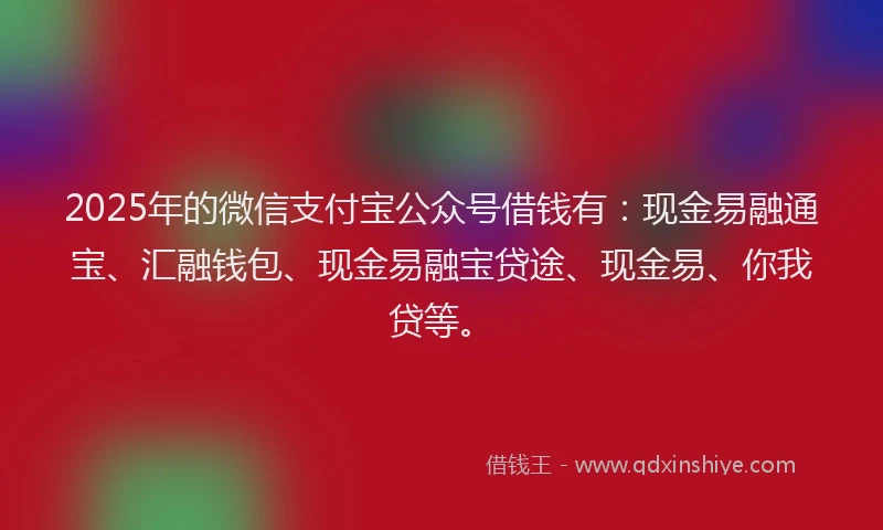 2025年的微信支付宝公众号借钱有：现金易融通宝、汇融钱包、现金易融宝贷途、现金易、你我贷等。