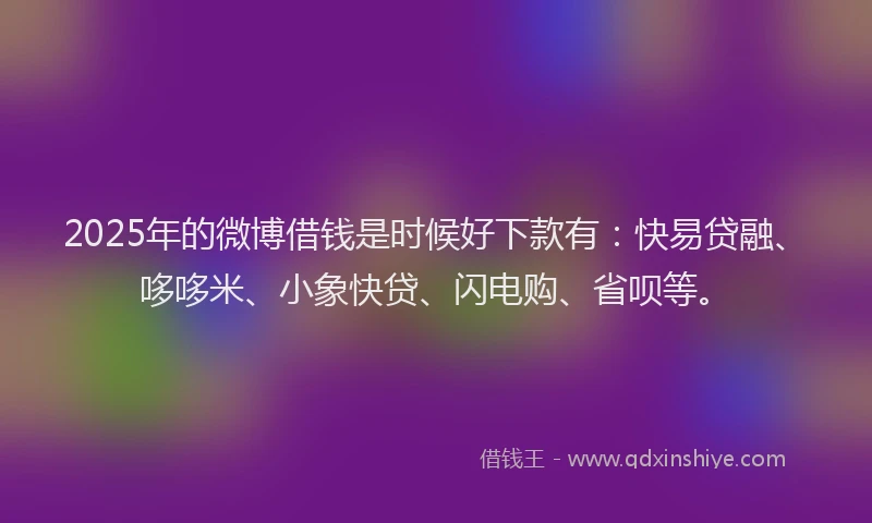 2025年的微博借钱是时候好下款有：快易贷融、哆哆米、小象快贷、闪电购、省呗等。