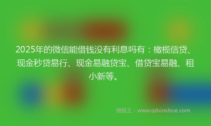 2025年的微信能借钱没有利息吗有：橄榄信贷、现金秒贷易行、现金易融贷宝、借贷宝易融、租小新等。