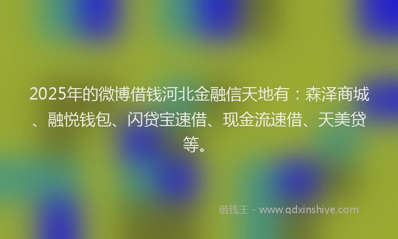 2025年的微博借钱河北金融信天地有：森泽商城、融悦钱包、闪贷宝速借、现金流速借、天美贷等。
