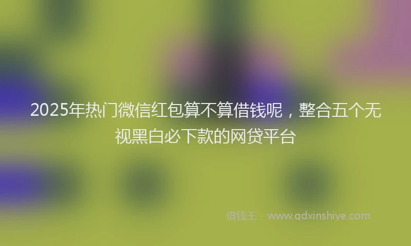 2025年热门微信红包算不算借钱呢，整合五个无视黑白必下款的网贷平台
