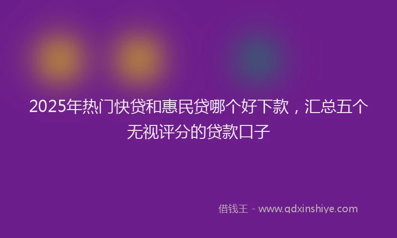 2025年热门快贷和惠民贷哪个好下款，汇总五个无视评分的贷款口子