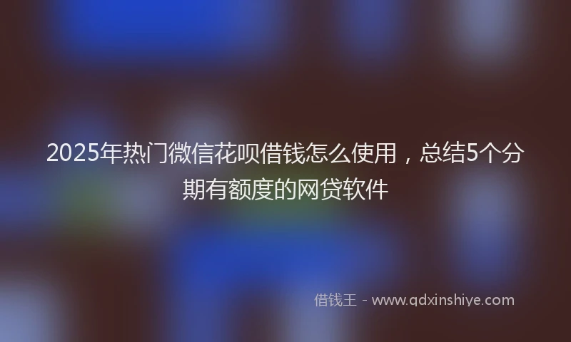 2025年热门微信花呗借钱怎么使用，总结5个分期有额度的网贷软件