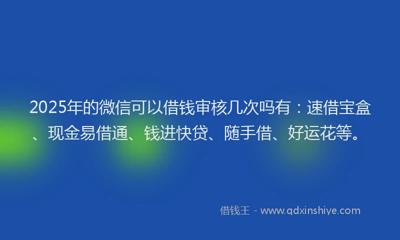 2025年的微信可以借钱审核几次吗有：速借宝盒、现金易借通、钱进快贷、随手借、好运花等。