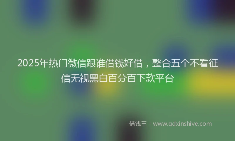 2025年热门微信跟谁借钱好借，整合五个不看征信无视黑白百分百下款平台