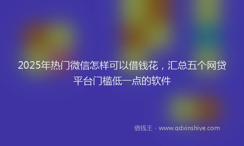 2025年热门微信怎样可以借钱花，汇总五个网贷平台门槛低一点的软件