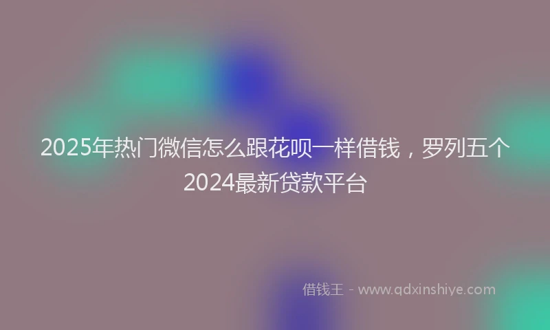 2025年热门微信怎么跟花呗一样借钱，罗列五个2024最新贷款平台
