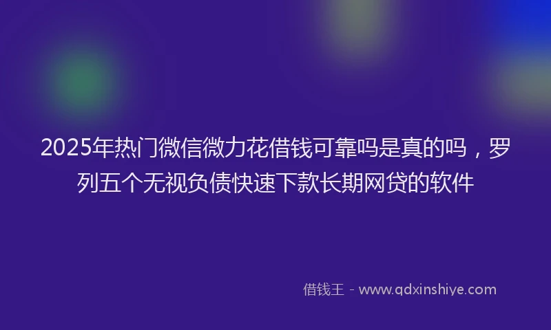 2025年热门微信微力花借钱可靠吗是真的吗，罗列五个无视负债快速下款长期网贷的软件