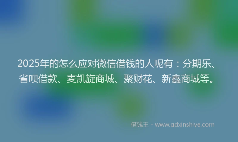 2025年的怎么应对微信借钱的人呢有：分期乐、省呗借款、麦凯旋商城、聚财花、新鑫商城等。