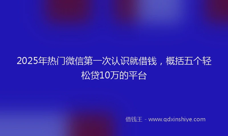 2025年热门微信第一次认识就借钱，概括五个轻松贷10万的平台