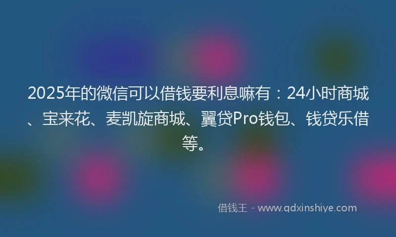 2025年的微信可以借钱要利息嘛有：24小时商城、宝来花、麦凯旋商城、翼贷Pro钱包、钱贷乐借等。