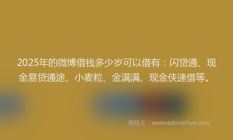 2025年的微博借钱多少岁可以借有：闪贷通、现金易贷通途、小麦粒、金满满、现金侠速借等。