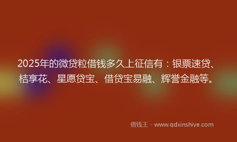2025年的微贷粒借钱多久上征信有：银票速贷、桔享花、星愿贷宝、借贷宝易融、辉誉金融等。