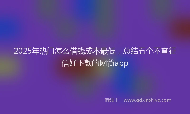 2025年热门怎么借钱成本最低，总结五个不查征信好下款的网贷app