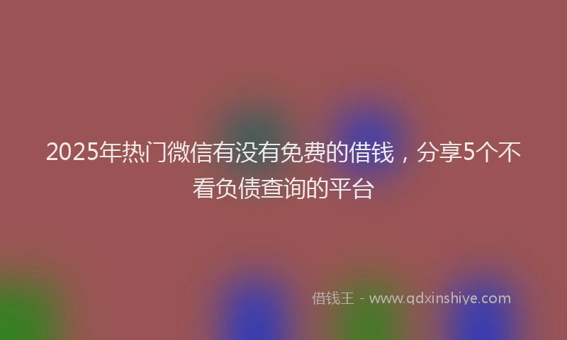 2025年热门微信有没有免费的借钱，分享5个不看负债查询的平台