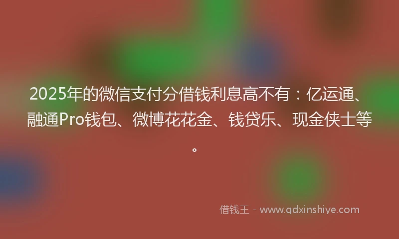 2025年的微信支付分借钱利息高不有：亿运通、融通Pro钱包、微博花花金、钱贷乐、现金侠士等。