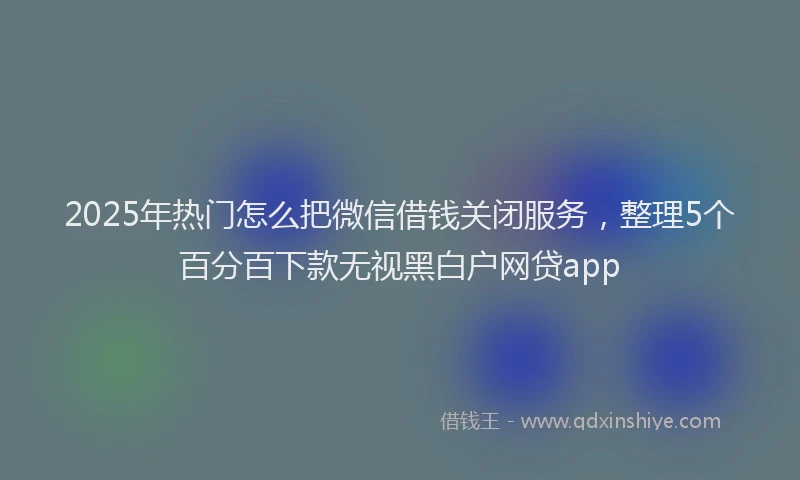 2025年热门怎么把微信借钱关闭服务，整理5个百分百下款无视黑白户网贷app